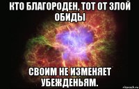 кто благороден, тот от злой обиды своим не изменяет убежденьям.