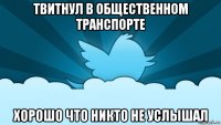 твитнул в общественном транспорте хорошо что никто не услышал