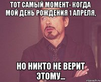 тот самый момент- когда мой день рождения 1 апреля, но никто не верит этому...