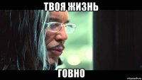 твоя жизнь говно