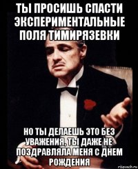 ты просишь спасти экспериментальные поля тимирязевки но ты делаешь это без уважения, ты даже не поздравляла меня с днем рождения