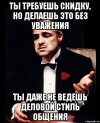 ты требуешь скидку, но делаешь это без уважения ты даже не ведешь деловой стиль общения