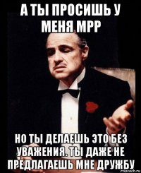 а ты просишь у меня mpp но ты делаешь это без уважения. ты даже не предлагаешь мне дружбу