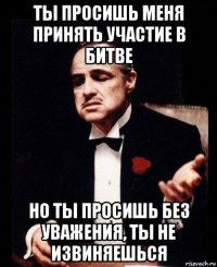 ты просишь меня принять участие в битве но ты просишь без уважения, ты не извиняешься