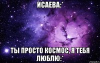 исаева:* ты просто космос, я тебя люблю:*