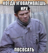 когда уговариваешь иру пососать