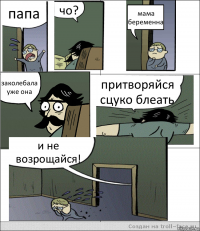 папа чо? мама беременна заколебала уже она притворяйся сцуко блеать и не возрощайся!