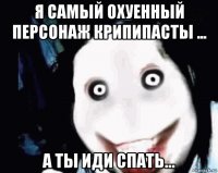 я самый охуенный персонаж крипипасты ... а ты иди спать...