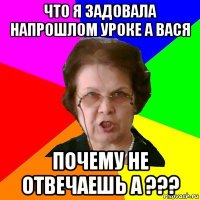 что я задовала напрошлом уроке а вася почему не отвечаешь а ???