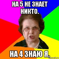 на 5 не знает никто. на 4 знаю я.