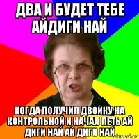 два и будет тебе айдиги най когда получил двойку на контрольной и начал петь ай диги най ай диги най