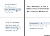 Не, я не пойду с тобой в магаз, братан. Я с любимой договорился прогуляться