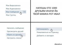 НАПЕШЫ ЕТО 1000 ДРУЗЬЯМ ИНАЧИ ЙА ТВОЙ МАМКА РОТ ИБАЛ