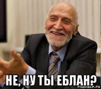 не, ну ты еблан?