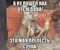 а ну пошёл нах отсюдова! это моя прелесть, сучка!