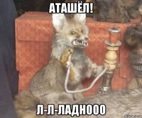 аташёл! л-л-ладнооо