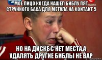 мое лицо когда нашел библу пят струнного баса для метала на kontakt 5 но на диске c нет места,а удалять другие библы не вар