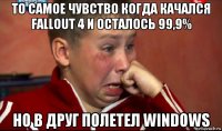 то самое чувство когда качался fallout 4 и осталось 99,9% но в друг полетел windows