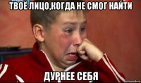 твоё лицо,когда не смог найти дурнее себя