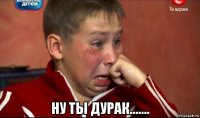  ну ты дурак.......