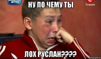ну по чему ты лох руслан????