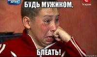 будь мужиком, блеать!