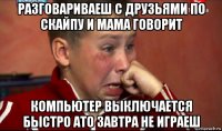разговариваеш с друзьями по скайпу и мама говорит компьютер выключается быстро ато завтра не играеш
