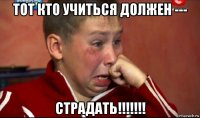 тот кто учиться должен --- страдать!!!!!!!