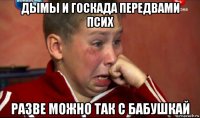 дымы и госкада передвами псих разве можно так с бабушкай