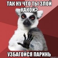 так ну что ты злой какой? узбагойся паринь