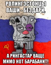 ролингэстонцы ваши - бездари, а рингастар ваще мимо нот барабанит!