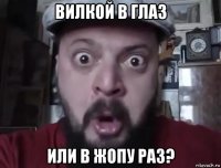 вилкой в глаз или в жопу раз?