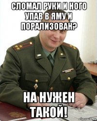 сломал руки и ного упав в яму и порализован? на нужен такой!