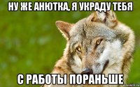 ну же анютка, я украду тебя с работы пораньше