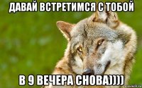 давай встретимся с тобой в 9 вечера снова))))