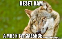 везет вам а мне и тут заебись...................