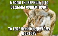 а если ты веришь, что ведьмы существуют то тебе нужно к другому доктору