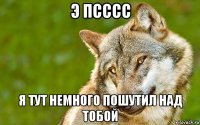 э псссс я тут немного пошутил над тобой