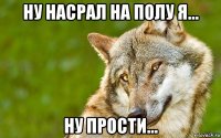 ну насрал на полу я... ну прости...