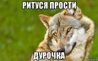 ритуся прости дурочка