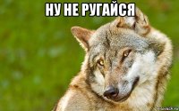 ну не ругайся 