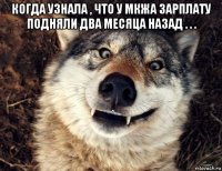 когда узнала , что у мкжа зарплату подняли два месяца назад . . . 