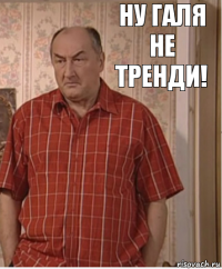 ну галя не тренди!