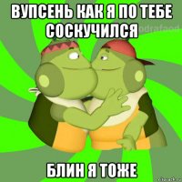 вупсень как я по тебе соскучился блин я тоже