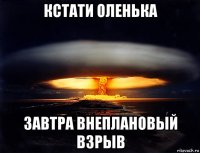 кстати оленька завтра внеплановый взрыв
