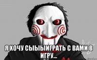  я хочу сыыыиграть с вами в игру...