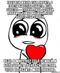 хочу всю жизнь тебя любить, о грусти навсегда забыть. ведь счастье — только лишь с тобой, любви не нужно мне иной. хочу обнять тебя скорей, ведь в мире нет тебя нежней. и больше нет прекрасных слов, чтоб выразить мою любовь