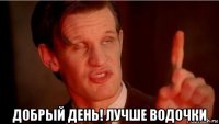  добрый день! лучше водочки