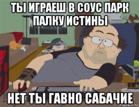 ты играеш в соус парк палку истины нет ты гавно сабачие