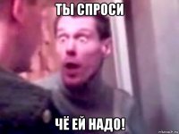 ты спроси чё ей надо!